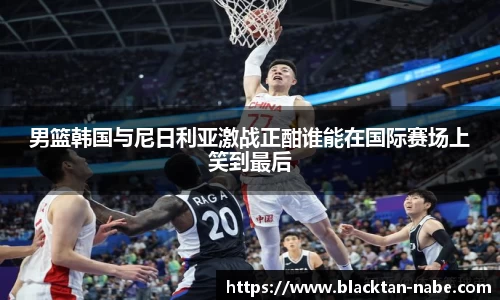 男篮韩国与尼日利亚激战正酣谁能在国际赛场上笑到最后